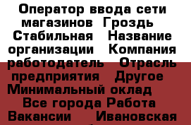 Оператор ввода сети магазинов "Гроздь". Стабильная › Название организации ­ Компания-работодатель › Отрасль предприятия ­ Другое › Минимальный оклад ­ 1 - Все города Работа » Вакансии   . Ивановская обл.